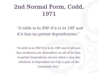 2nd Normal Form, Codd,
1971
“A table is in 2NF if it is in 1NF and if all non-
key attributes are dependent on all of the key.
A partial dependency occurs when a non-key
attribute is dependent on only a part of the
composite key.”
“A table is in 2NF if it is in 1NF and
if it has no partial dependencies.”
 