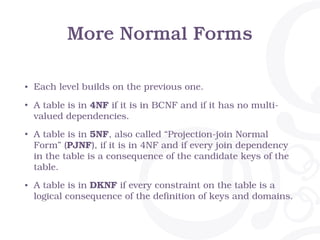 More Normal Forms
• Each level builds on the previous one.
• A table is in 4NF if it is in BCNF and if it has no multi-
valued dependencies.
• A table is in 5NF, also called “Projection-join Normal
Form” (PJNF), if it is in 4NF and if every join dependency
in the table is a consequence of the candidate keys of the
table.
• A table is in DKNF if every constraint on the table is a
logical consequence of the definition of keys and domains.
 