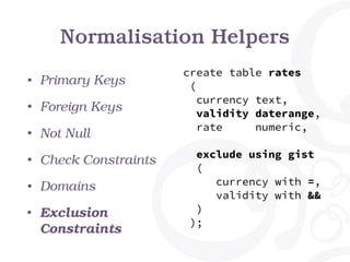 Normalisation Helpers
• Primary Keys
• Foreign Keys
• Not Null
• Check Constraints
• Domains
• Exclusion
Constraints
create table rates
(
currency text,
validity daterange,
rate numeric,
exclude using gist
(
currency with =,
validity with &&
)
);
 