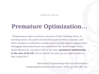 Premature Optimization…
D O N A L D K N U T H
“Programmers waste enormous amounts of time thinking about, or
worrying about, the speed of noncritical parts of their programs, and
these attempts at efficiency actually have a strong negative impact when
debugging and maintenance are considered. We should forget about
small efficiencies, say about 97% of the time: premature optimization
is the root of all evil. Yet we should not pass up our opportunities in
that critical 3%.”
"Structured Programming with Goto Statements”
Computing Surveys 6:4 (December 1974), pp. 261–301, §1.
 