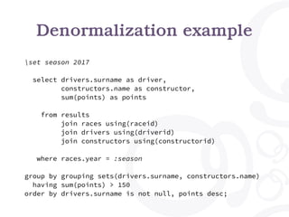 Denormalization example
set season 2017
select drivers.surname as driver,
constructors.name as constructor,
sum(points) as points
from results
join races using(raceid)
join drivers using(driverid)
join constructors using(constructorid)
where races.year = :season
group by grouping sets(drivers.surname, constructors.name)
having sum(points) > 150
order by drivers.surname is not null, points desc;
 