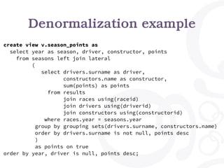 Denormalization example
create view v.season_points as
select year as season, driver, constructor, points
from seasons left join lateral
(
select drivers.surname as driver,
constructors.name as constructor,
sum(points) as points
from results
join races using(raceid)
join drivers using(driverid)
join constructors using(constructorid)
where races.year = seasons.year
group by grouping sets(drivers.surname, constructors.name)
order by drivers.surname is not null, points desc
)
as points on true
order by year, driver is null, points desc;
 