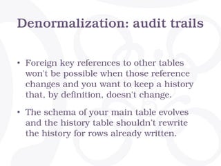 Denormalization: audit trails
• Foreign key references to other tables
won't be possible when those reference
changes and you want to keep a history
that, by definition, doesn't change.
• The schema of your main table evolves
and the history table shouldn’t rewrite
the history for rows already written.
 