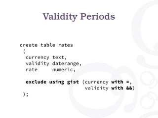 Validity Periods
create table rates
(
currency text,
validity daterange,
rate numeric,
exclude using gist (currency with =,
validity with &&)
);
 