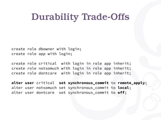 Durability Trade-Offs
create role dbowner with login;
create role app with login;
create role critical with login in role app inherit;
create role notsomuch with login in role app inherit;
create role dontcare with login in role app inherit;
alter user critical set synchronous_commit to remote_apply;
alter user notsomuch set synchronous_commit to local;
alter user dontcare set synchronous_commit to off;
 