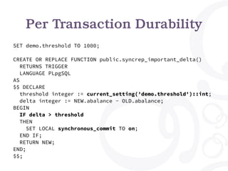 Per Transaction Durability
SET demo.threshold TO 1000;
CREATE OR REPLACE FUNCTION public.syncrep_important_delta()
RETURNS TRIGGER
LANGUAGE PLpgSQL
AS
$$ DECLARE
threshold integer := current_setting('demo.threshold')::int;
delta integer := NEW.abalance - OLD.abalance;
BEGIN
IF delta > threshold
THEN
SET LOCAL synchronous_commit TO on;
END IF;
RETURN NEW;
END;
$$;
 