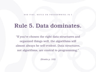 Rule 5. Data dominates.
R O B P I K E , N O T E S O N P R O G R A M M I N G I N C
“If you’ve chosen the right data structures and
organized things well, the algorithms will
almost always be self-evident. Data structures,
not algorithms, are central to programming.”
(Brooks p. 102)
 