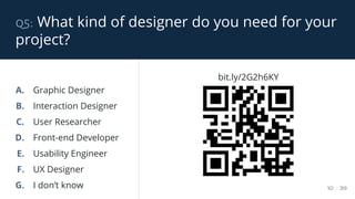 q5: What kind of designer do you need for your
project?
10 / 39
A. Graphic Designer
B. Interaction Designer
C. User Researcher
D. Front-end Developer
E. Usability Engineer
F. UX Designer
G. I don’t know
bit.ly/2G2h6KY
 
