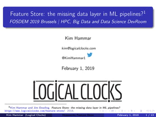 Feature Store: the missing data layer in ML pipelines?1
FOSDEM 2019 Brussels | HPC, Big Data and Data Science DevRoom
Kim Hammar
kim@logicalclocks.com
@KimHammar1
February 1, 2019
1
Kim Hammar and Jim Dowling. Feature Store: the missing data layer in ML pipelines?
https://www.logicalclocks.com/feature-store/. 2018.
Kim Hammar (Logical Clocks) Hopsworks Feature Store February 1, 2019 1 / 13
 