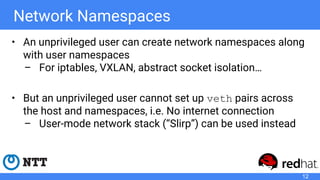 Network Namespaces
• An unprivileged user can create network namespaces along
with user namespaces
– For iptables, VXLAN, abstract socket isolation…
• But an unprivileged user cannot set up veth pairs across
the host and namespaces, i.e. No internet connection
– User-mode network stack (“Slirp”) can be used instead
12
 