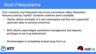 Root Filesystems
Your container root filesystem has to live somewhere. Many filesystem
features used by “rootful” container runtimes aren’t available.
• Ubuntu allows overlayfs in a user namespace, but this isn't supported
upstream (due to security concerns).
• Btrfs allows unprivileged subvolume management, but requires
privileges to set it up beforehand.
• Devicemapper is completely locked away from us.
15
 