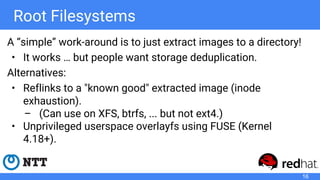 Root Filesystems
A “simple” work-around is to just extract images to a directory!
• It works … but people want storage deduplication.
Alternatives:
• Reflinks to a "known good" extracted image (inode
exhaustion).
– (Can use on XFS, btrfs, ... but not ext4.)
• Unprivileged userspace overlayfs using FUSE (Kernel
4.18+).
16
 