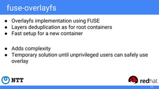 fuse-overlayfs
● Overlayfs implementation using FUSE
● Layers deduplication as for root containers
● Fast setup for a new container
● Adds complexity
● Temporary solution until unprivileged users can safely use
overlay
17
 
