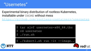 “Usernetes”
Experimental binary distribution of rootless Kubernetes,
installable under $HOME without mess
https://github.com/rootless-containers/usernetes
$ tar xjvf usernetes-x86_64.tbz
$ cd usernetes
$ ./run.sh
$ ./kubectl.sh run -it --image..
21
 