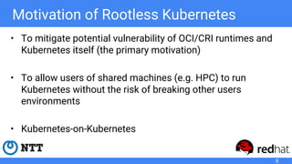 Motivation of Rootless Kubernetes
• To mitigate potential vulnerability of OCI/CRI runtimes and
Kubernetes itself (the primary motivation)
• To allow users of shared machines (e.g. HPC) to run
Kubernetes without the risk of breaking other users
environments
• Kubernetes-on-Kubernetes
6
 