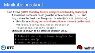 Minikube breakout
• runc #1962 (2019, found by Akihiro, analyzed and fixed by Giuseppe)
– A malicious container could gain the write access to /proc and
/sys when the host root filesystem is initrd (DOCKER_RAMDISK)
• Results in arbitrary command execution as the root on the host,
via /proc/sys/kernel/core_pattern or
/sys/kernel/uevent_helper
– Minikube is known to be affected (fixed in v0.33.1)
8
$ kubectl run -it --image busybox foo
# unshare -mrfp
# mount -t proc none /proc
 