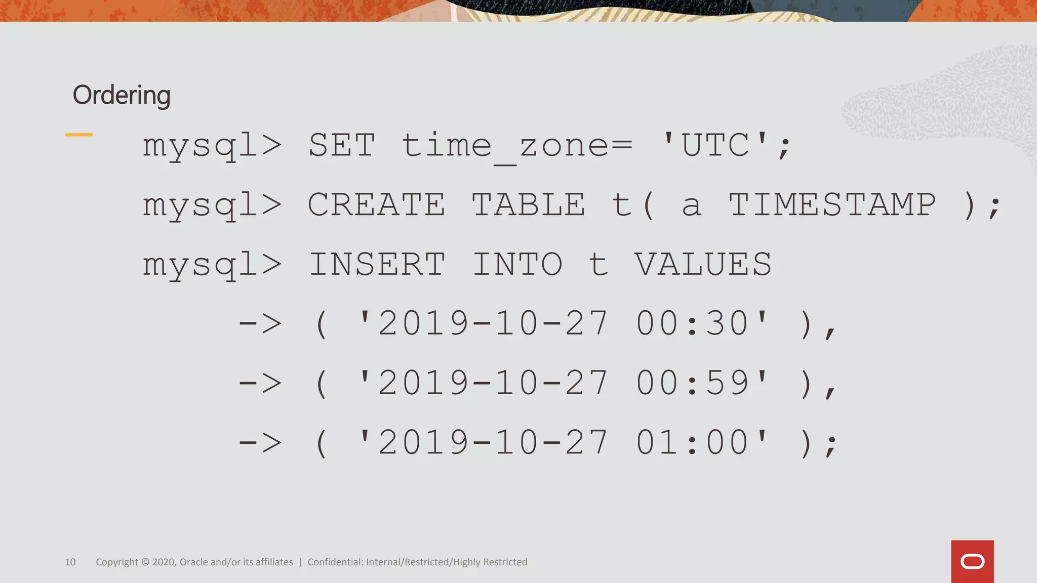 Copyright © 2020, Oracle and/or its affiliates | Confidential: Internal/Restricted/Highly Restricted10
mysql> SET time_zone= 'UTC';
mysql> CREATE TABLE t( a TIMESTAMP );
mysql> INSERT INTO t VALUES
-> ( '2019-10-27 00:30' ),
-> ( '2019-10-27 00:59' ),
-> ( '2019-10-27 01:00' );
Ordering
 