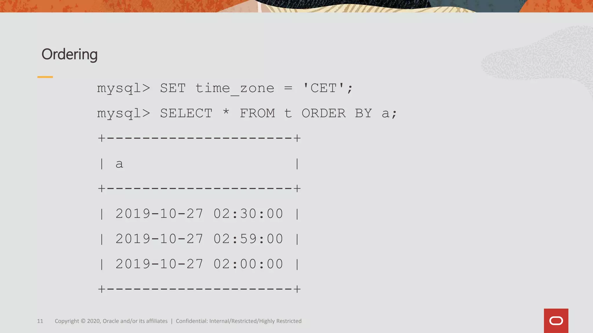 Copyright © 2020, Oracle and/or its affiliates | Confidential: Internal/Restricted/Highly Restricted11
Ordering
mysql> SET time_zone = 'CET';
mysql> SELECT * FROM t ORDER BY a;
+---------------------+
| a |
+---------------------+
| 2019-10-27 02:30:00 |
| 2019-10-27 02:59:00 |
| 2019-10-27 02:00:00 |
+---------------------+
 