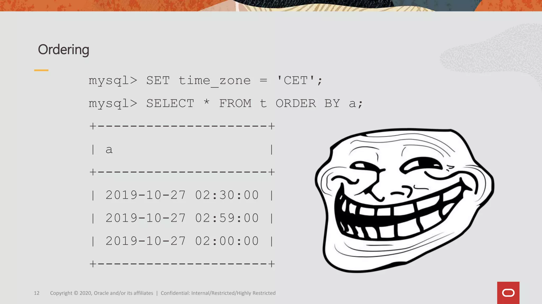 Copyright © 2020, Oracle and/or its affiliates | Confidential: Internal/Restricted/Highly Restricted12
Ordering
mysql> SET time_zone = 'CET';
mysql> SELECT * FROM t ORDER BY a;
+---------------------+
| a |
+---------------------+
| 2019-10-27 02:30:00 |
| 2019-10-27 02:59:00 |
| 2019-10-27 02:00:00 |
+---------------------+
 