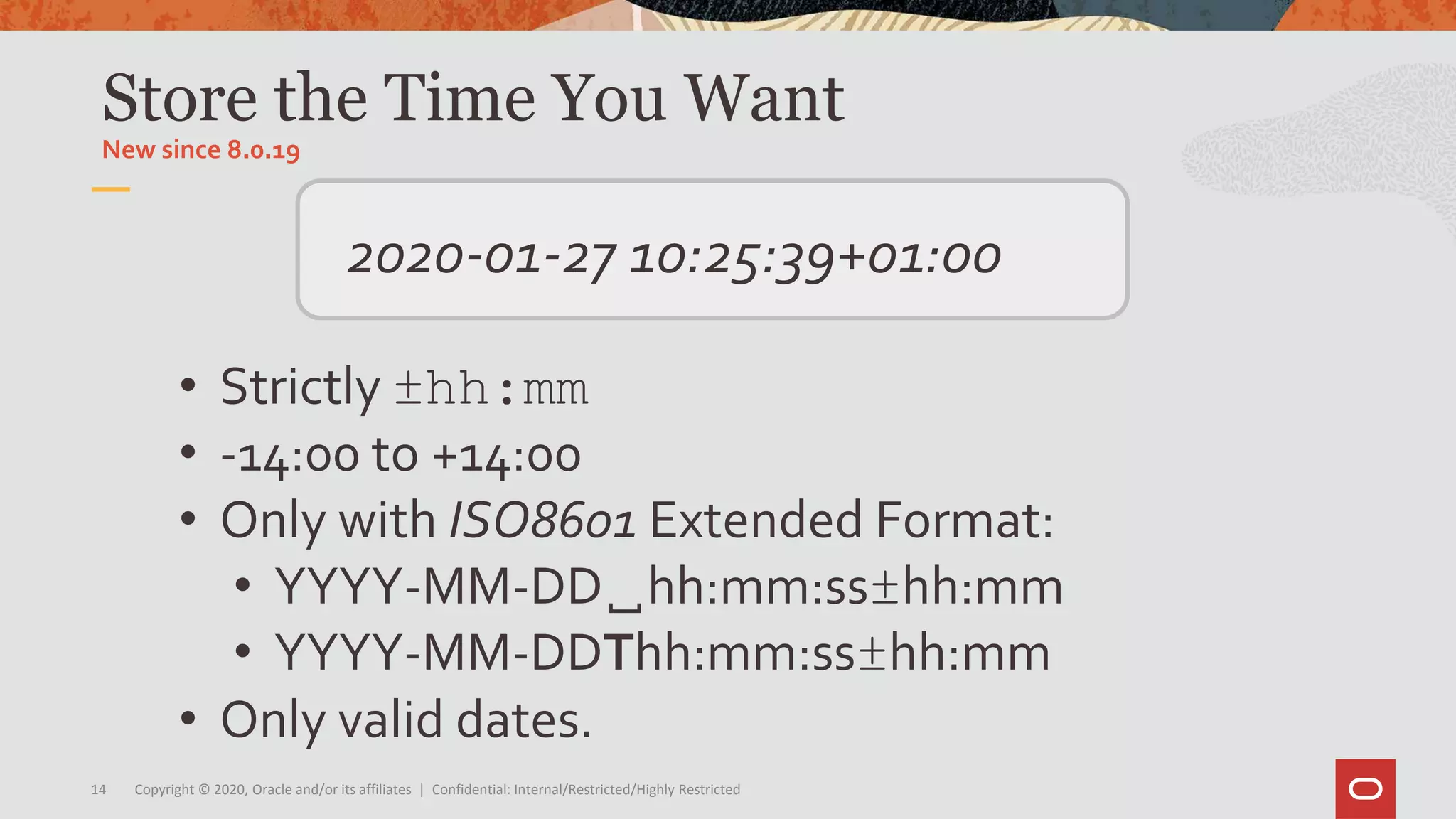 Copyright © 2020, Oracle and/or its affiliates | Confidential: Internal/Restricted/Highly Restricted14
• Strictly ±hh:mm
• -14:00 to +14:00
• Only with ISO8601 Extended Format:
• YYYY-MM-DD␣hh:mm:ss±hh:mm
• YYYY-MM-DDThh:mm:ss±hh:mm
• Only valid dates.
Store the Time You Want
New since 8.0.19
2020-01-27 10:25:39+01:00
 