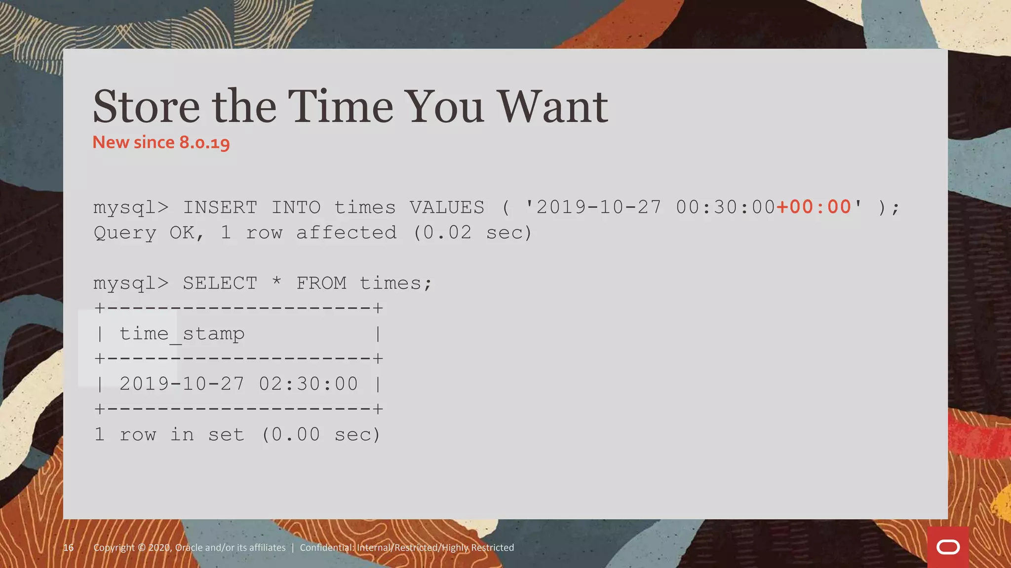 Copyright © 2020, Oracle and/or its affiliates | Confidential: Internal/Restricted/Highly Restricted16
mysql> INSERT INTO times VALUES ( '2019-10-27 00:30:00+00:00' );
Query OK, 1 row affected (0.02 sec)
mysql> SELECT * FROM times;
+---------------------+
| time_stamp |
+---------------------+
| 2019-10-27 02:30:00 |
+---------------------+
1 row in set (0.00 sec)
Store the Time You Want
New since 8.0.19
 