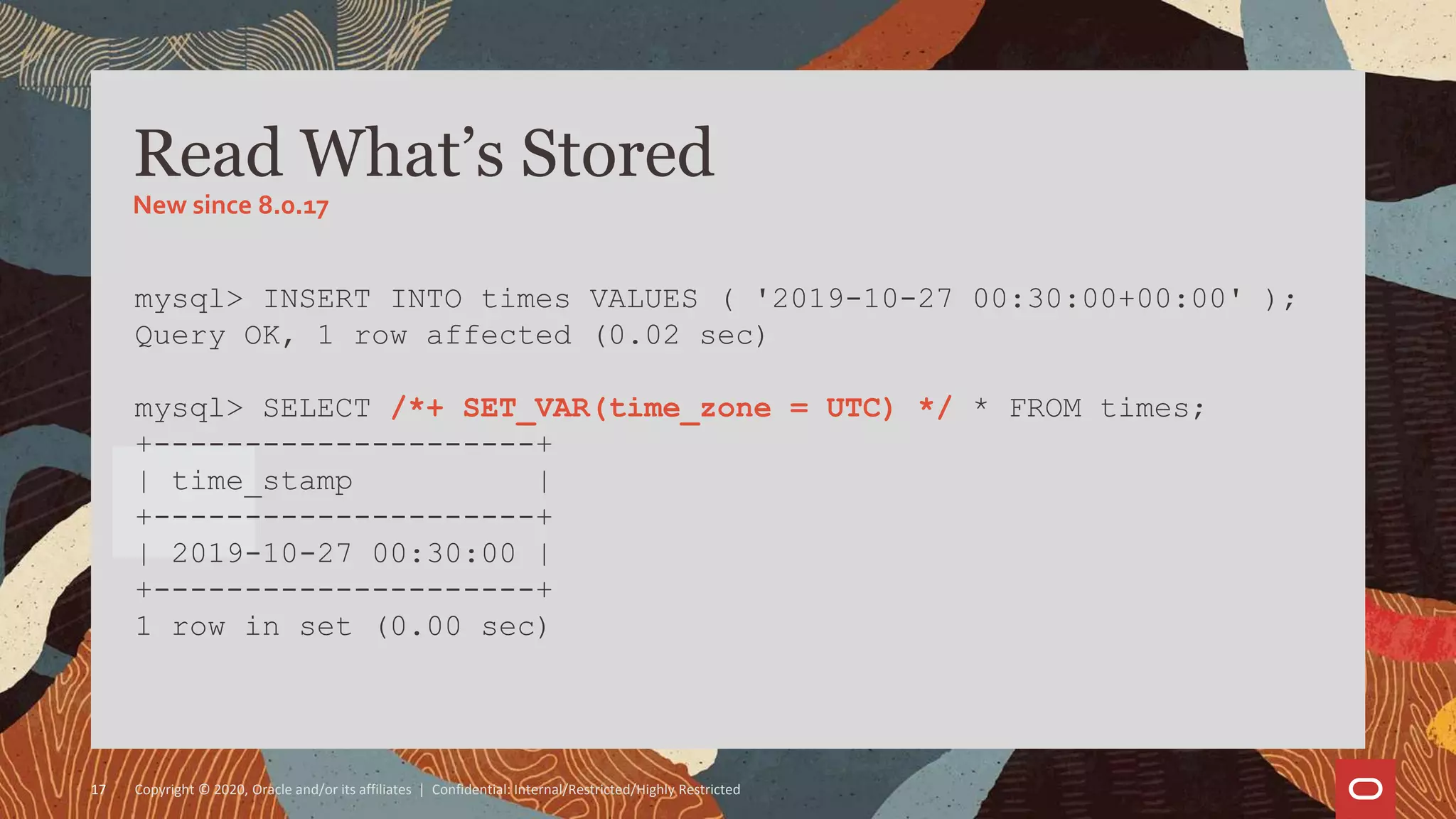 Copyright © 2020, Oracle and/or its affiliates | Confidential: Internal/Restricted/Highly Restricted17
mysql> INSERT INTO times VALUES ( '2019-10-27 00:30:00+00:00' );
Query OK, 1 row affected (0.02 sec)
mysql> SELECT /*+ SET_VAR(time_zone = UTC) */ * FROM times;
+---------------------+
| time_stamp |
+---------------------+
| 2019-10-27 00:30:00 |
+---------------------+
1 row in set (0.00 sec)
Read What’s Stored
New since 8.0.17
 