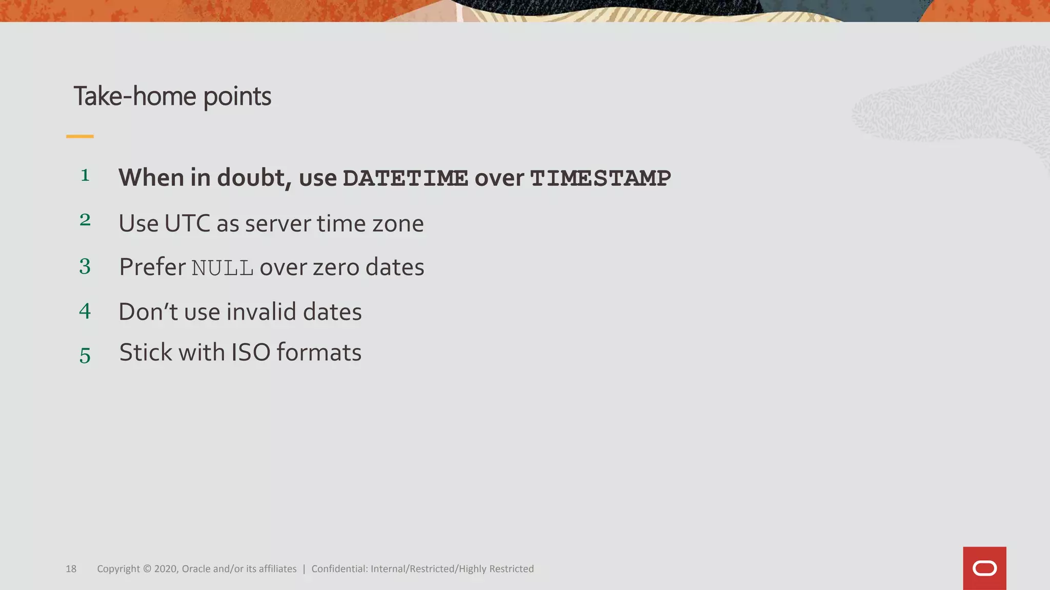 Copyright © 2020, Oracle and/or its affiliates | Confidential: Internal/Restricted/Highly Restricted18
5
4
3
2
1
Stick with ISO formats
Don’t use invalid dates
Prefer NULL over zero dates
Use UTC as server time zone
When in doubt, use DATETIME over TIMESTAMP
Take-home points
 