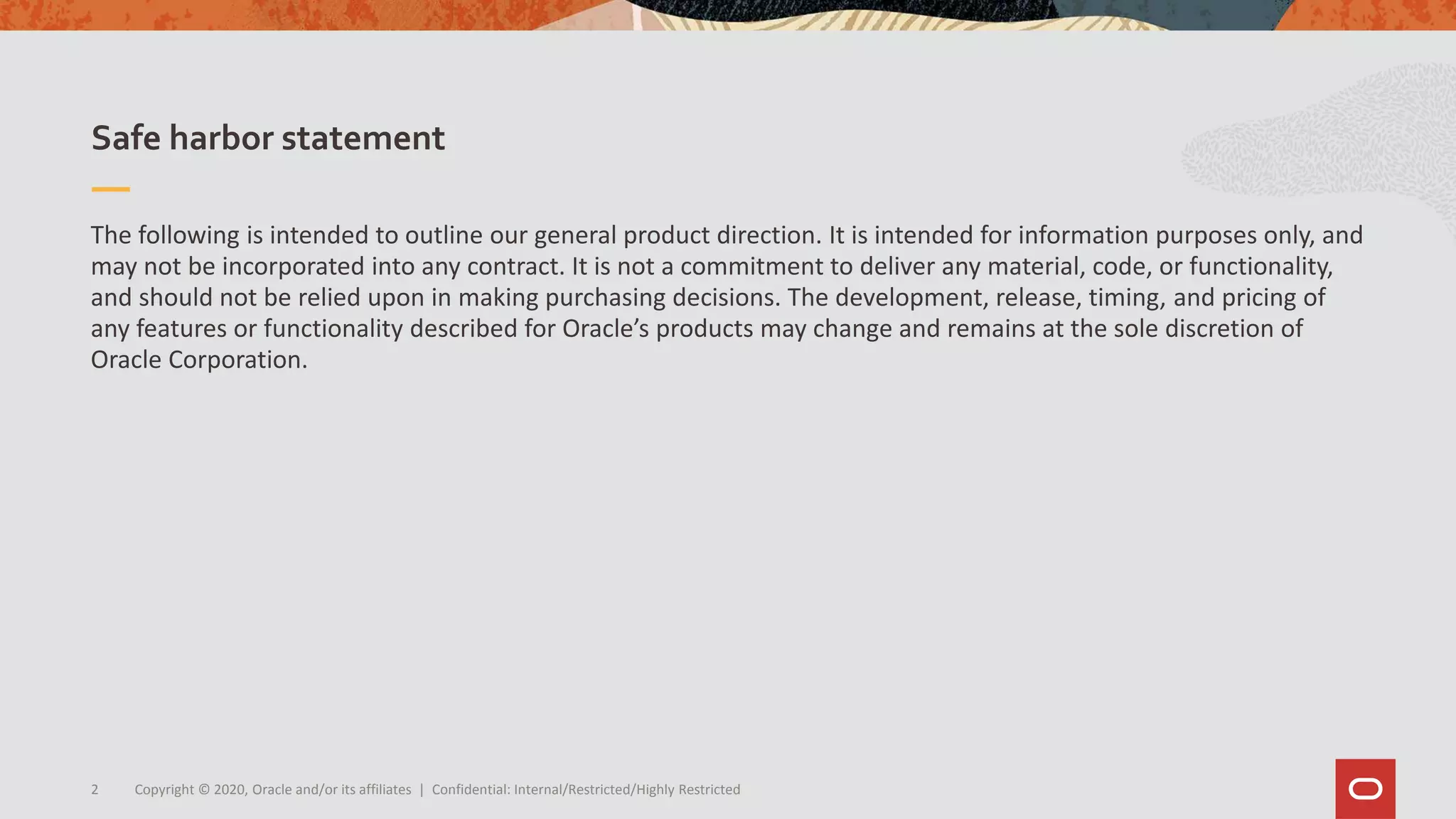The following is intended to outline our general product direction. It is intended for information purposes only, and
may not be incorporated into any contract. It is not a commitment to deliver any material, code, or functionality,
and should not be relied upon in making purchasing decisions. The development, release, timing, and pricing of
any features or functionality described for Oracle’s products may change and remains at the sole discretion of
Oracle Corporation.
Safe harbor statement
Copyright © 2020, Oracle and/or its affiliates | Confidential: Internal/Restricted/Highly Restricted2
 