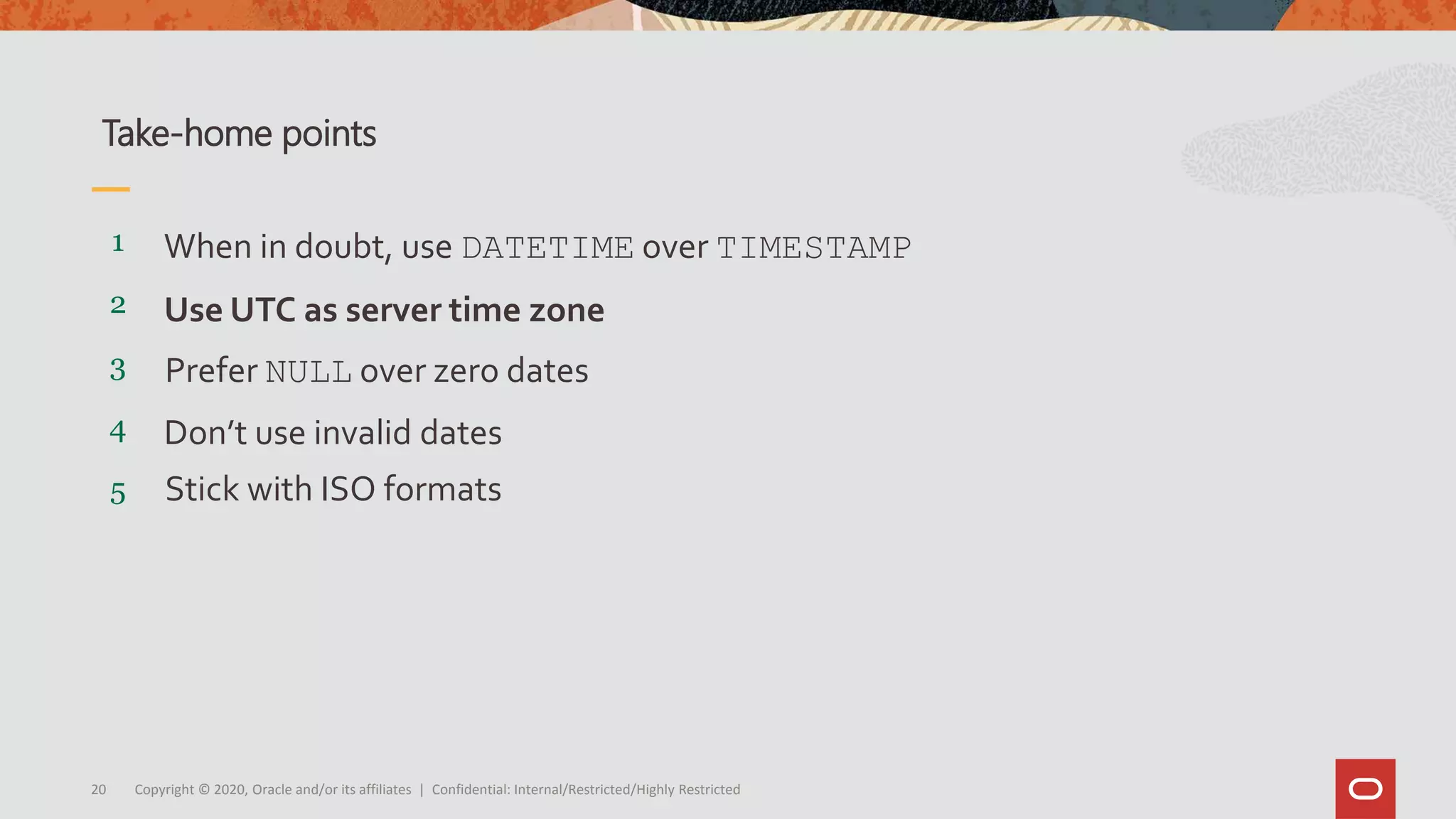 Copyright © 2020, Oracle and/or its affiliates | Confidential: Internal/Restricted/Highly Restricted20
5
4
3
2
1
Stick with ISO formats
Don’t use invalid dates
Prefer NULL over zero dates
Use UTC as server time zone
When in doubt, use DATETIME over TIMESTAMP
Take-home points
 