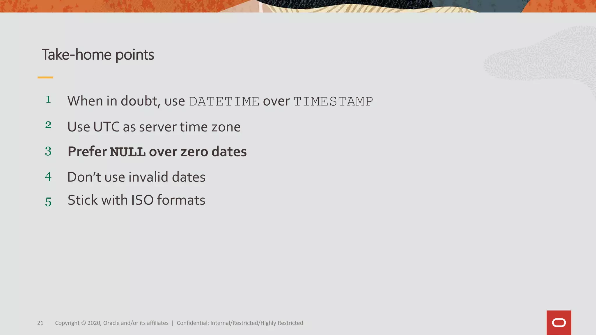 Copyright © 2020, Oracle and/or its affiliates | Confidential: Internal/Restricted/Highly Restricted21
5
4
3
2
1
Stick with ISO formats
Don’t use invalid dates
Prefer NULL over zero dates
Use UTC as server time zone
When in doubt, use DATETIME over TIMESTAMP
Take-home points
 