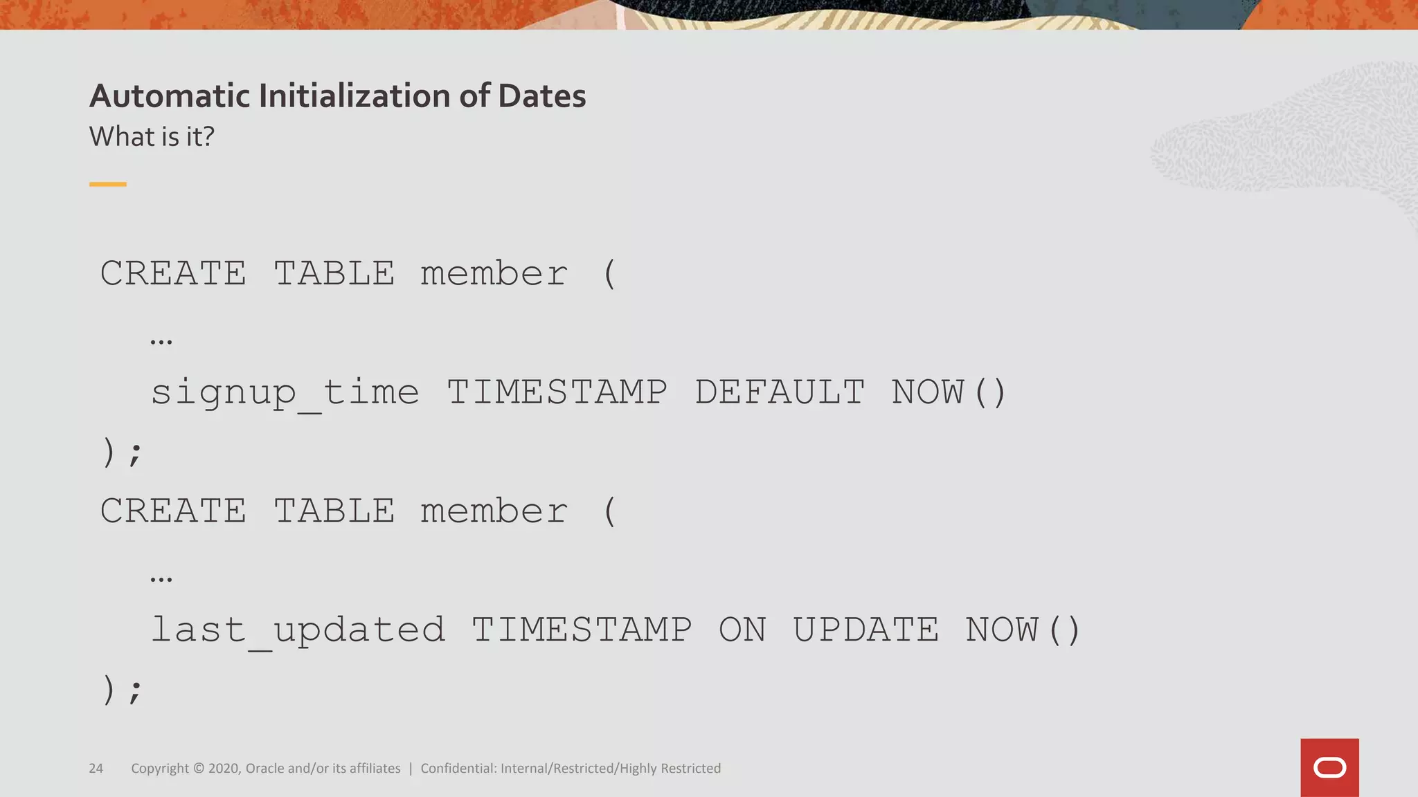 Copyright © 2020, Oracle and/or its affiliates | Confidential: Internal/Restricted/Highly Restricted24
What is it?
Automatic Initialization of Dates
CREATE TABLE member (
…
signup_time TIMESTAMP DEFAULT NOW()
);
CREATE TABLE member (
…
last_updated TIMESTAMP ON UPDATE NOW()
);
 