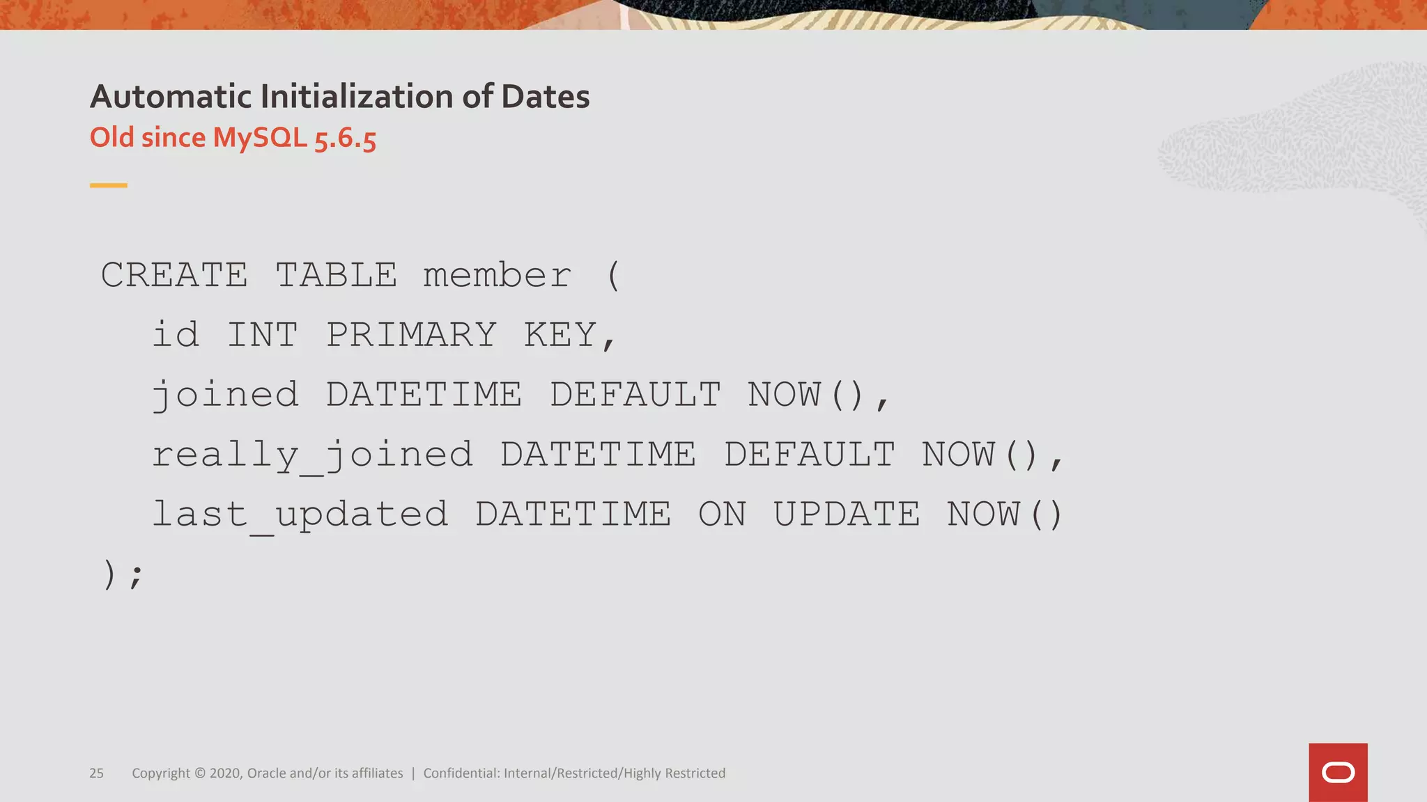 Copyright © 2020, Oracle and/or its affiliates | Confidential: Internal/Restricted/Highly Restricted25
Old since MySQL 5.6.5
Automatic Initialization of Dates
CREATE TABLE member (
id INT PRIMARY KEY,
joined DATETIME DEFAULT NOW(),
really_joined DATETIME DEFAULT NOW(),
last_updated DATETIME ON UPDATE NOW()
);
 