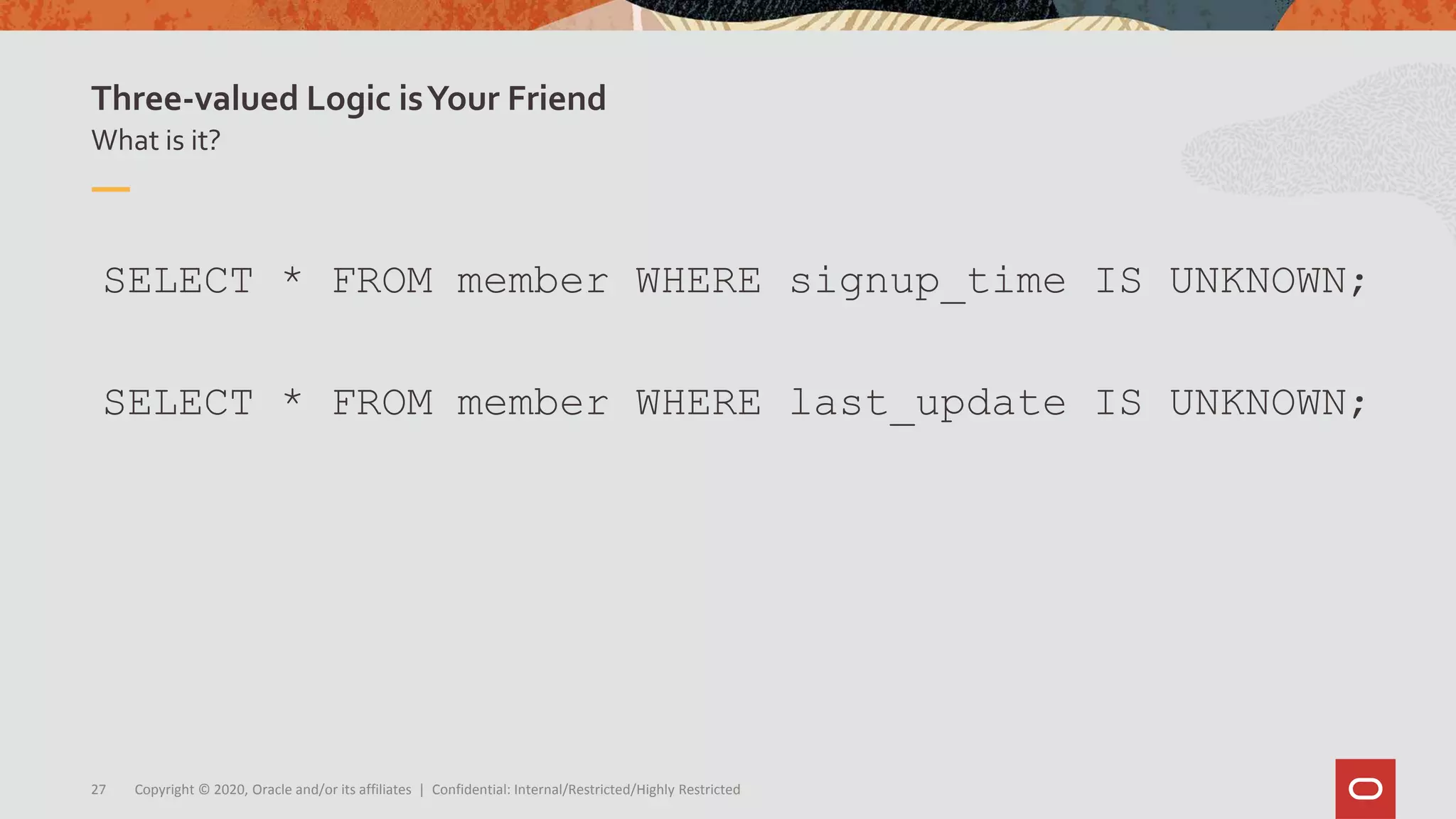 Copyright © 2020, Oracle and/or its affiliates | Confidential: Internal/Restricted/Highly Restricted27
What is it?
Three-valued Logic isYour Friend
SELECT * FROM member WHERE signup_time IS UNKNOWN;
SELECT * FROM member WHERE last_update IS UNKNOWN;
 