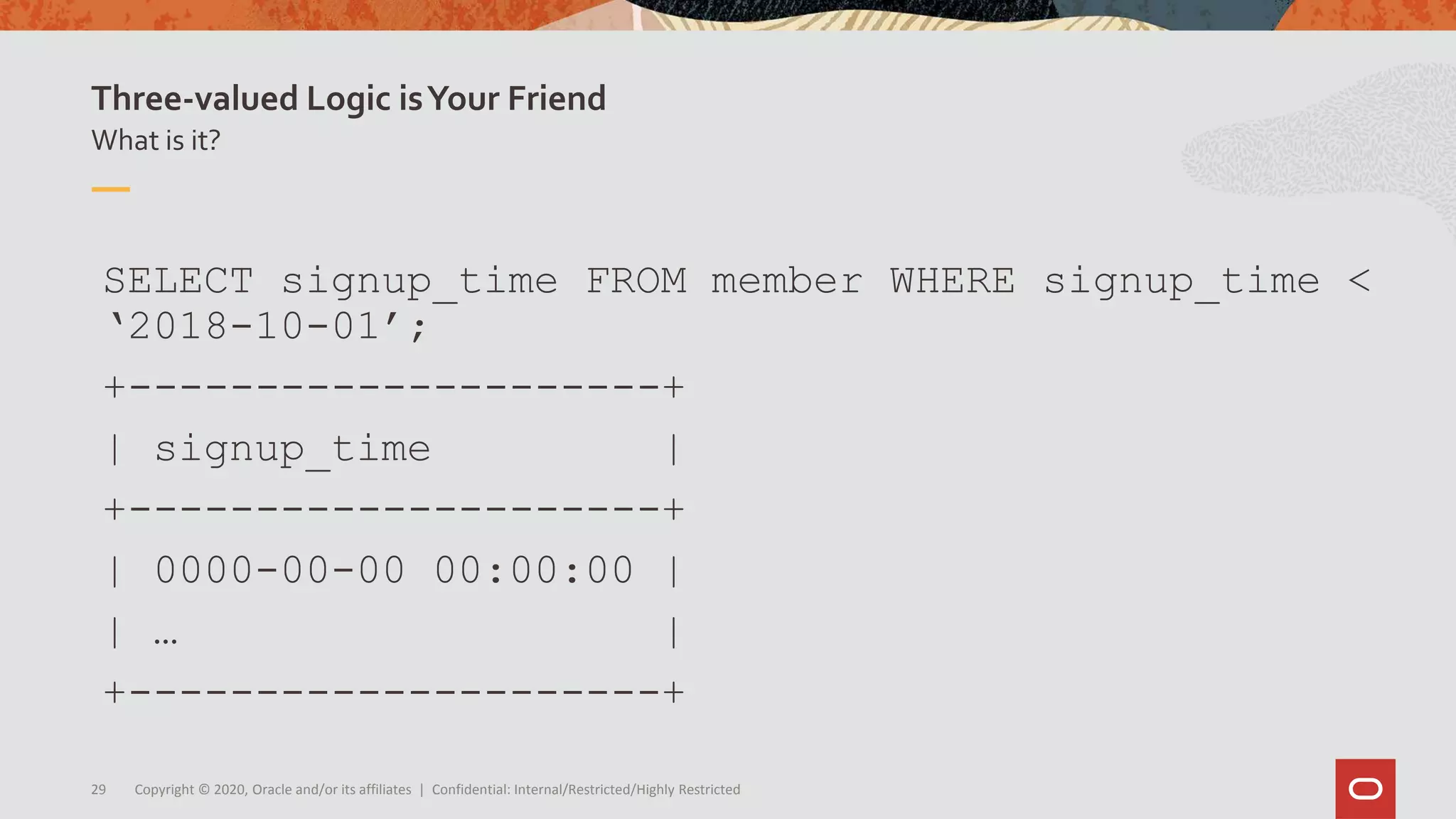 Copyright © 2020, Oracle and/or its affiliates | Confidential: Internal/Restricted/Highly Restricted29
What is it?
Three-valued Logic isYour Friend
SELECT signup_time FROM member WHERE signup_time <
‘2018-10-01’;
+---------------------+
| signup_time |
+---------------------+
| 0000-00-00 00:00:00 |
| … |
+---------------------+
 
