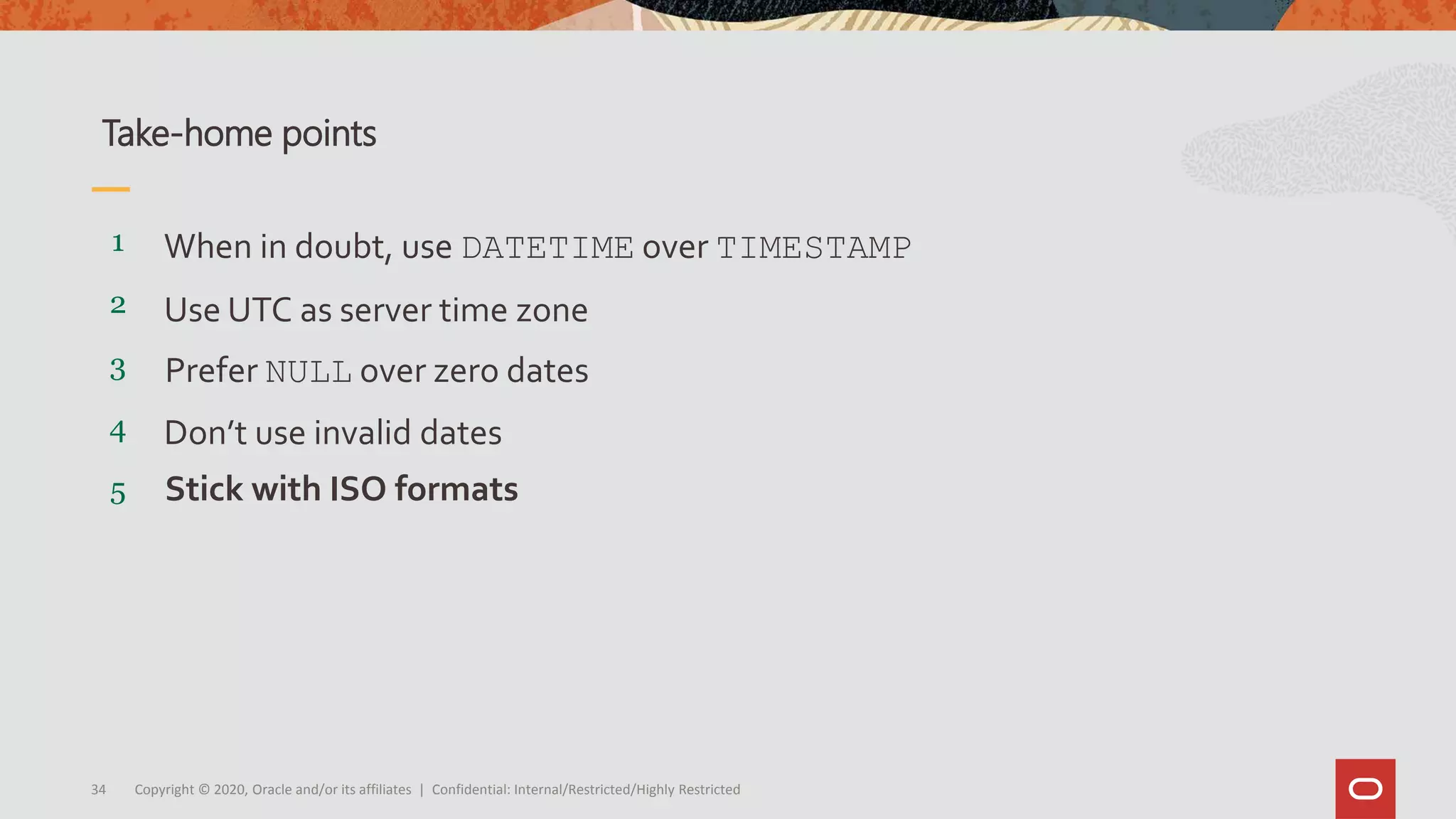 Copyright © 2020, Oracle and/or its affiliates | Confidential: Internal/Restricted/Highly Restricted34
5
4
3
2
1
Stick with ISO formats
Don’t use invalid dates
Prefer NULL over zero dates
Use UTC as server time zone
When in doubt, use DATETIME over TIMESTAMP
Take-home points
 