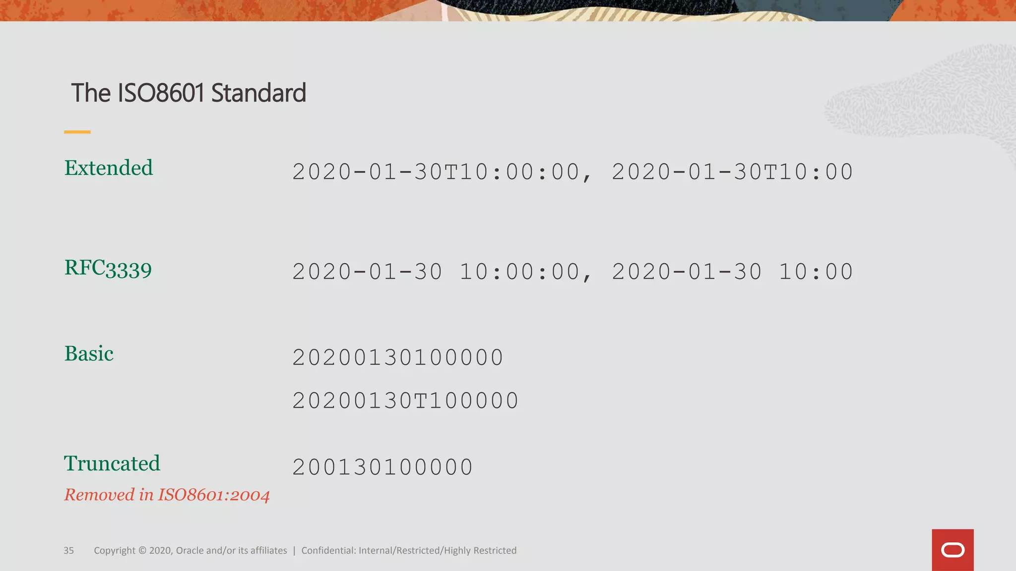 Copyright © 2020, Oracle and/or its affiliates | Confidential: Internal/Restricted/Highly Restricted35
Truncated
Removed in ISO8601:2004
Basic
Extended 2020-01-30T10:00:00, 2020-01-30T10:00
The ISO8601 Standard
20200130100000
20200130T100000
200130100000
RFC3339 2020-01-30 10:00:00, 2020-01-30 10:00
 