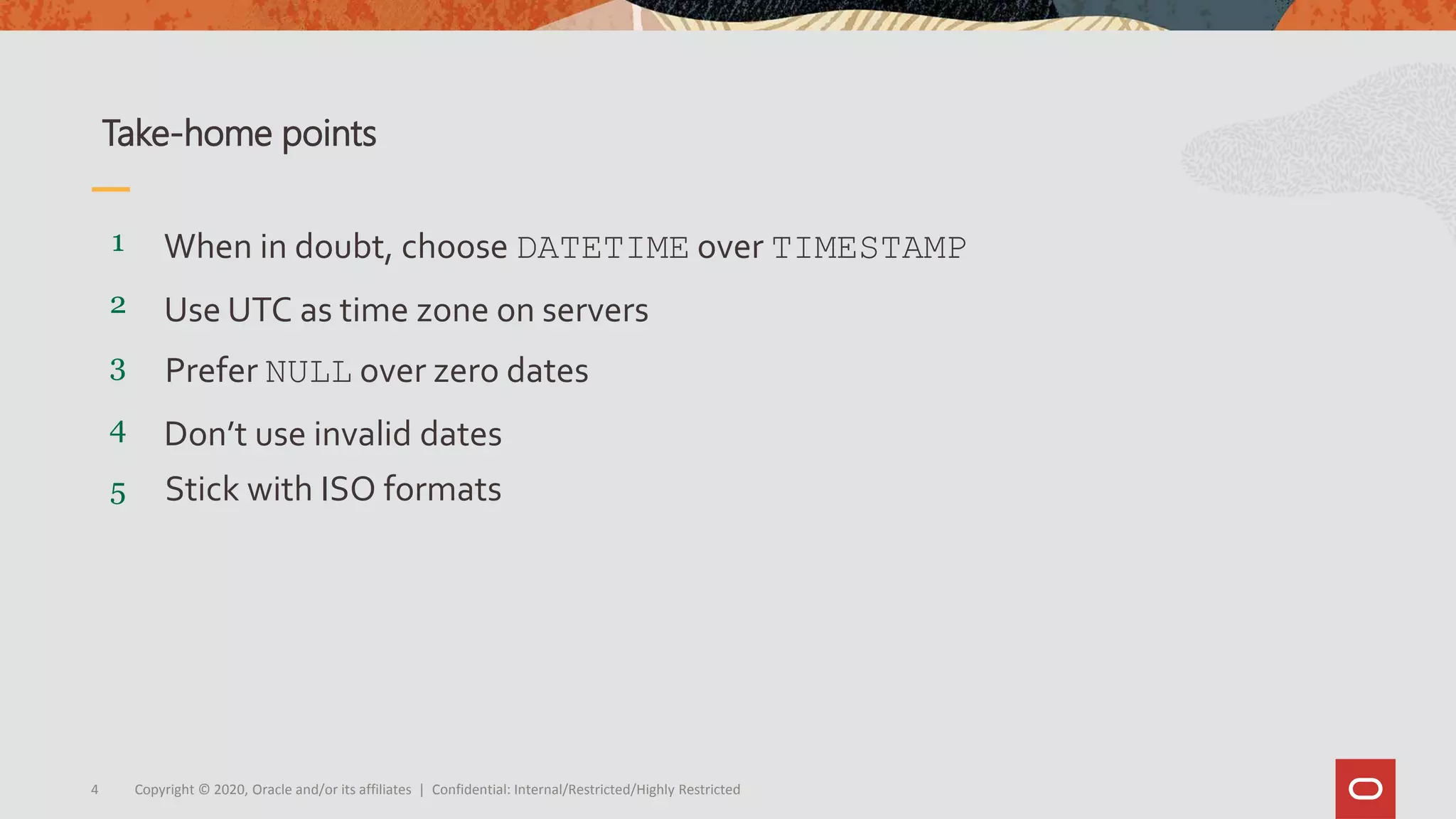 Copyright © 2020, Oracle and/or its affiliates | Confidential: Internal/Restricted/Highly Restricted4
5
4
3
2
1
Stick with ISO formats
Don’t use invalid dates
Prefer NULL over zero dates
Use UTC as time zone on servers
When in doubt, choose DATETIME over TIMESTAMP
Take-home points
 