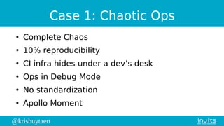 @krisbuytaert
Case 1: Chaotic Ops
●
Complete Chaos
●
10% reproducibility
●
CI infra hides under a dev’s desk
●
Ops in Debug Mode
●
No standardization
●
Apollo Moment
 