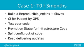 @krisbuytaert
Case 1: T0+3months
●
Build a Reproducible Jenkins + Slaves
●
CI for Puppet by OPS
●
Test your code
●
Promotion Stage for Infrastructure Code
●
Split config out of code
●
Keep delivering updates
 