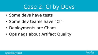 @krisbuytaert
Case 2: CI by Devs
●
Some devs have tests
●
Some dev teams have “CI”
●
Deployments are Chaos
●
Ops nags about Artifact Quality
 