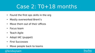 @krisbuytaert
Case 2: T0+18 months
●
Found the first ops skills in the org
●
Mostly overworked Brent’s
●
Move them out of their offices
●
Focus team
●
Teach Agile
●
Adopt IAC (puppet)
●
First Successes
●
Move people back to teams
 