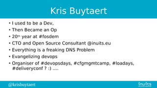 @krisbuytaert
Kris Buytaert
●
I used to be a Dev,
●
Then Became an Op
●
20th year at #fosdem
●
CTO and Open Source Consultant @inuits.eu
●
Everything is a freaking DNS Problem
●
Evangelizing devops
●
Organiser of #devopsdays, #cfgmgmtcamp, #loadays,
#deliveryconf ? :) ….
 