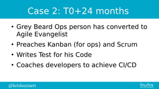 @krisbuytaert
Case 2: T0+24 months
●
Grey Beard Ops person has converted to
Agile Evangelist
●
Preaches Kanban (for ops) and Scrum
●
Writes Test for his Code
●
Coaches developers to achieve CI/CD
 