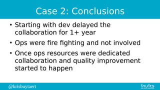 @krisbuytaert
Case 2: Conclusions
●
Starting with dev delayed the
collaboration for 1+ year
●
Ops were fire fighting and not involved
●
Once ops resources were dedicated
collaboration and quality improvement
started to happen
 