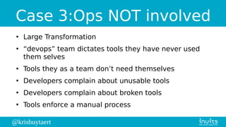 @krisbuytaert
Case 3:Ops NOT involved
●
Large Transformation
●
“devops” team dictates tools they have never used
them selves
●
Tools they as a team don’t need themselves
●
Developers complain about unusable tools
●
Developers complain about broken tools
●
Tools enforce a manual process
 
