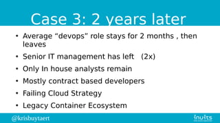 @krisbuytaert
Case 3: 2 years later
●
Average “devops” role stays for 2 months , then
leaves
●
Senior IT management has left (2x)
●
Only In house analysts remain
●
Mostly contract based developers
●
Failing Cloud Strategy
●
Legacy Container Ecosystem
 