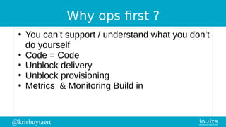 @krisbuytaert
Why ops first ?
●
You can’t support / understand what you don’t
do yourself
●
Code = Code
●
Unblock delivery
●
Unblock provisioning
●
Metrics & Monitoring Build in
 