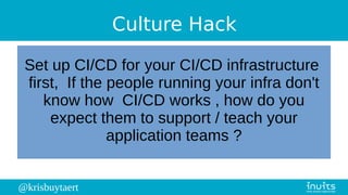 @krisbuytaert
Culture Hack
Set up CI/CD for your CI/CD infrastructure
first, If the people running your infra don't
know how CI/CD works , how do you
expect them to support / teach your
application teams ?
 
