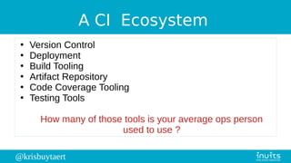 @krisbuytaert
A CI Ecosystem
●
Version Control
●
Deployment
●
Build Tooling
●
Artifact Repository
●
Code Coverage Tooling
●
Testing Tools
How many of those tools is your average ops person
used to use ?
 