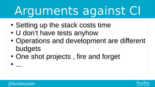 @krisbuytaert
Arguments against CI
●
Setting up the stack costs time
●
U don’t have tests anyhow
●
Operations and development are different
budgets
●
One shot projects , fire and forget
●
...
 